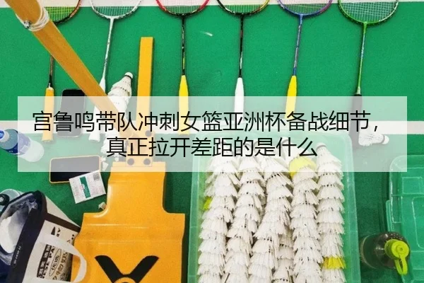 宫鲁鸣带队冲刺女篮亚洲杯备战细节，真正拉开差距的是什么